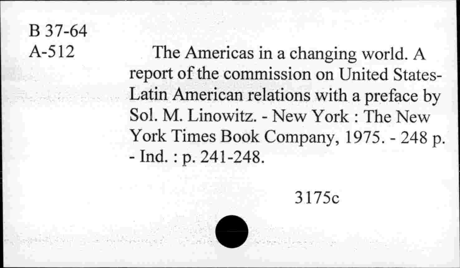 ﻿B 37-64
A-512
The Americas in a changing world. A report of the commission on United States-Latin American relations with a preface by Sol. M. Linowitz. - New York : The New York Times Book Company, 1975. - 248 p. - Ind. : p. 241-248.
3175c